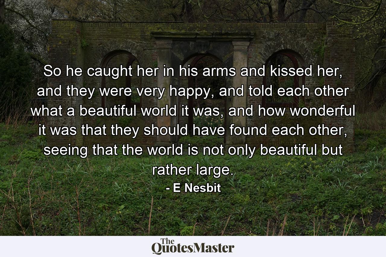 So he caught her in his arms and kissed her, and they were very happy, and told each other what a beautiful world it was, and how wonderful it was that they should have found each other, seeing that the world is not only beautiful but rather large. - Quote by E Nesbit