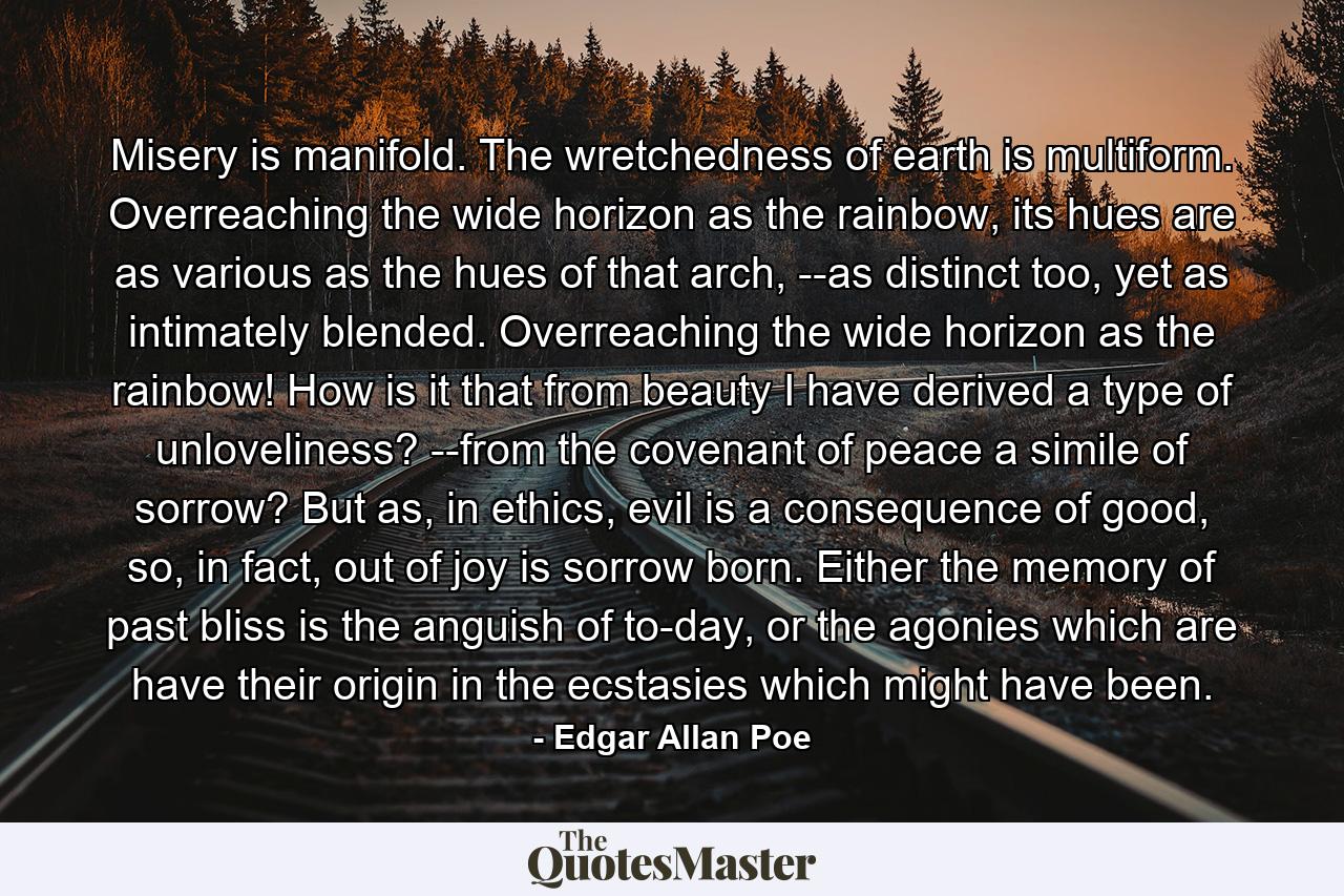 Misery is manifold. The wretchedness of earth is multiform. Overreaching the wide horizon as the rainbow, its hues are as various as the hues of that arch, --as distinct too, yet as intimately blended. Overreaching the wide horizon as the rainbow! How is it that from beauty I have derived a type of unloveliness? --from the covenant of peace a simile of sorrow? But as, in ethics, evil is a consequence of good, so, in fact, out of joy is sorrow born. Either the memory of past bliss is the anguish of to-day, or the agonies which are have their origin in the ecstasies which might have been. - Quote by Edgar Allan Poe