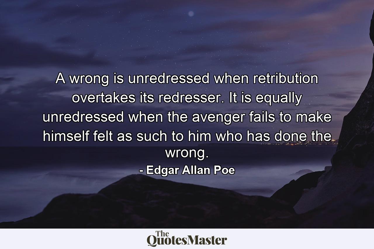 A wrong is unredressed when retribution overtakes its redresser. It is equally unredressed when the avenger fails to make himself felt as such to him who has done the wrong. - Quote by Edgar Allan Poe