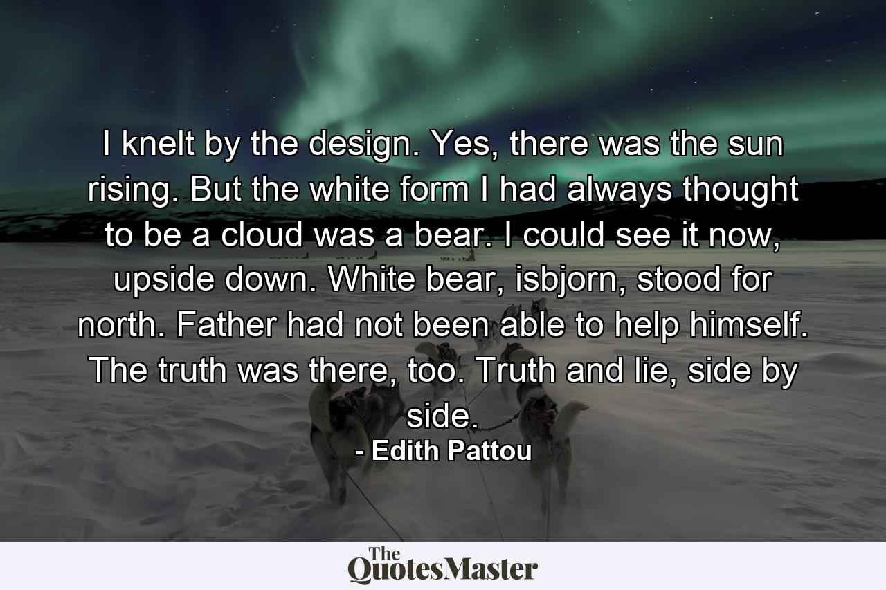 I knelt by the design. Yes, there was the sun rising. But the white form I had always thought to be a cloud was a bear. I could see it now, upside down. White bear, isbjorn, stood for north. Father had not been able to help himself. The truth was there, too. Truth and lie, side by side. - Quote by Edith Pattou