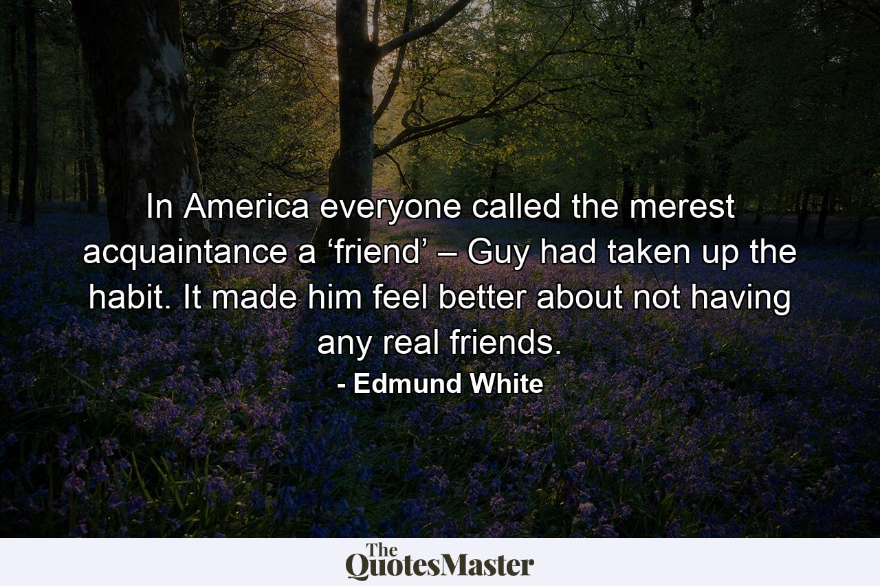 In America everyone called the merest acquaintance a ‘friend’ – Guy had taken up the habit. It made him feel better about not having any real friends. - Quote by Edmund White