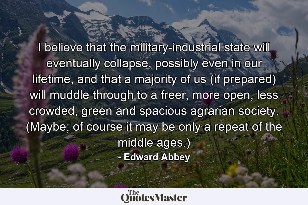 I believe that the military-industrial state will eventually collapse, possibly even in our lifetime, and that a majority of us (if prepared) will muddle through to a freer, more open, less crowded, green and spacious agrarian society. (Maybe; of course it may be only a repeat of the middle ages.) - Quote by Edward Abbey