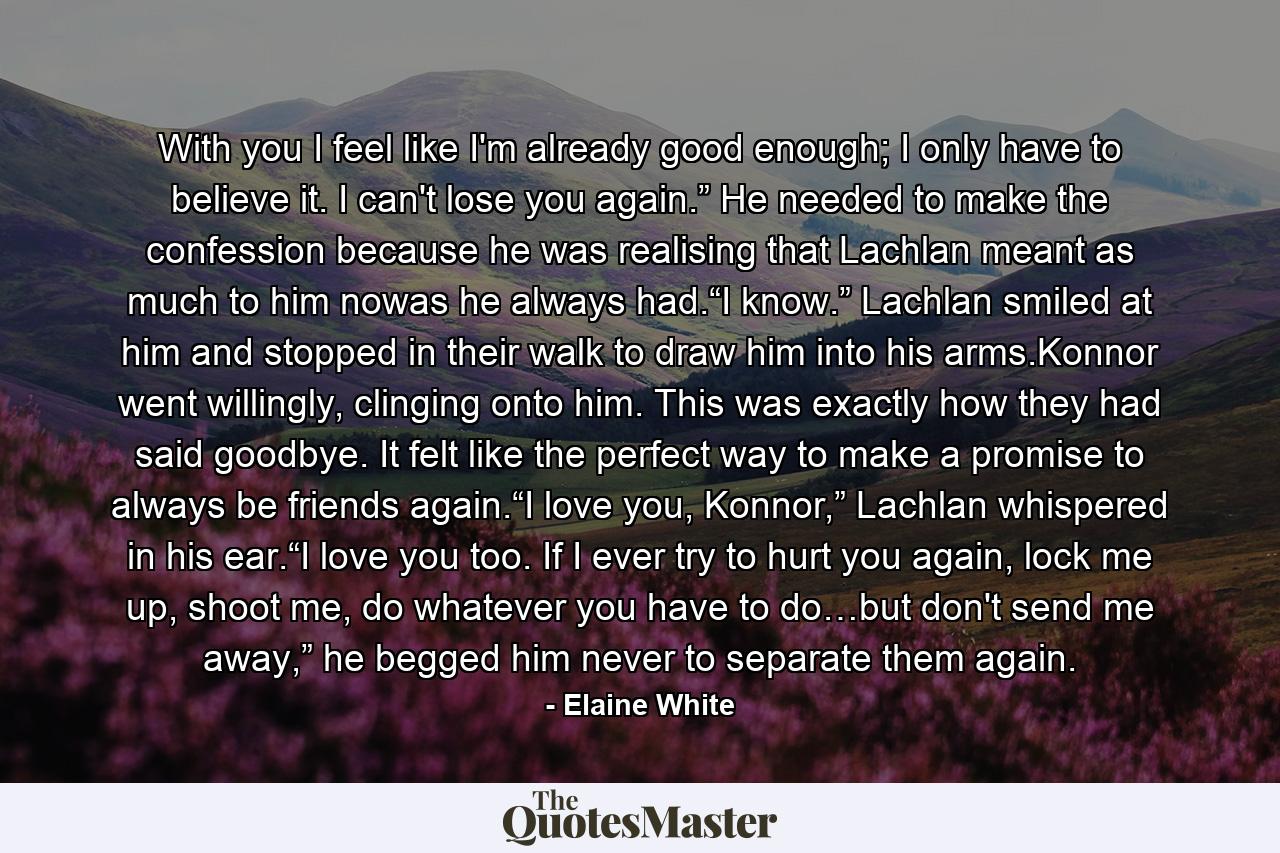 With you I feel like I'm already good enough; I only have to believe it. I can't lose you again.” He needed to make the confession because he was realising that Lachlan meant as much to him nowas he always had.“I know.” Lachlan smiled at him and stopped in their walk to draw him into his arms.Konnor went willingly, clinging onto him. This was exactly how they had said goodbye. It felt like the perfect way to make a promise to always be friends again.“I love you, Konnor,” Lachlan whispered in his ear.“I love you too. If I ever try to hurt you again, lock me up, shoot me, do whatever you have to do…but don't send me away,” he begged him never to separate them again. - Quote by Elaine White