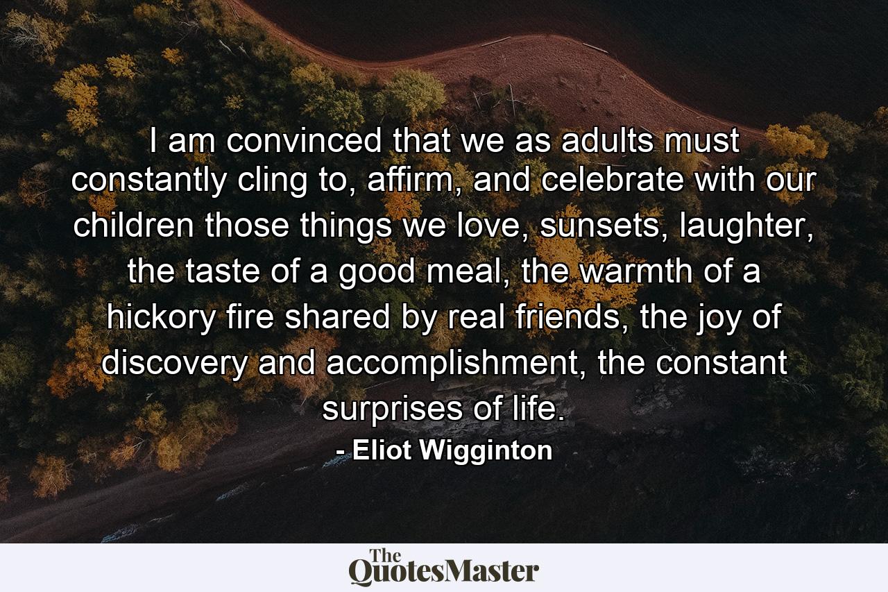 I am convinced that we as adults must constantly cling to, affirm, and celebrate with our children those things we love, sunsets, laughter, the taste of a good meal, the warmth of a hickory fire shared by real friends, the joy of discovery and accomplishment, the constant surprises of life. - Quote by Eliot Wigginton