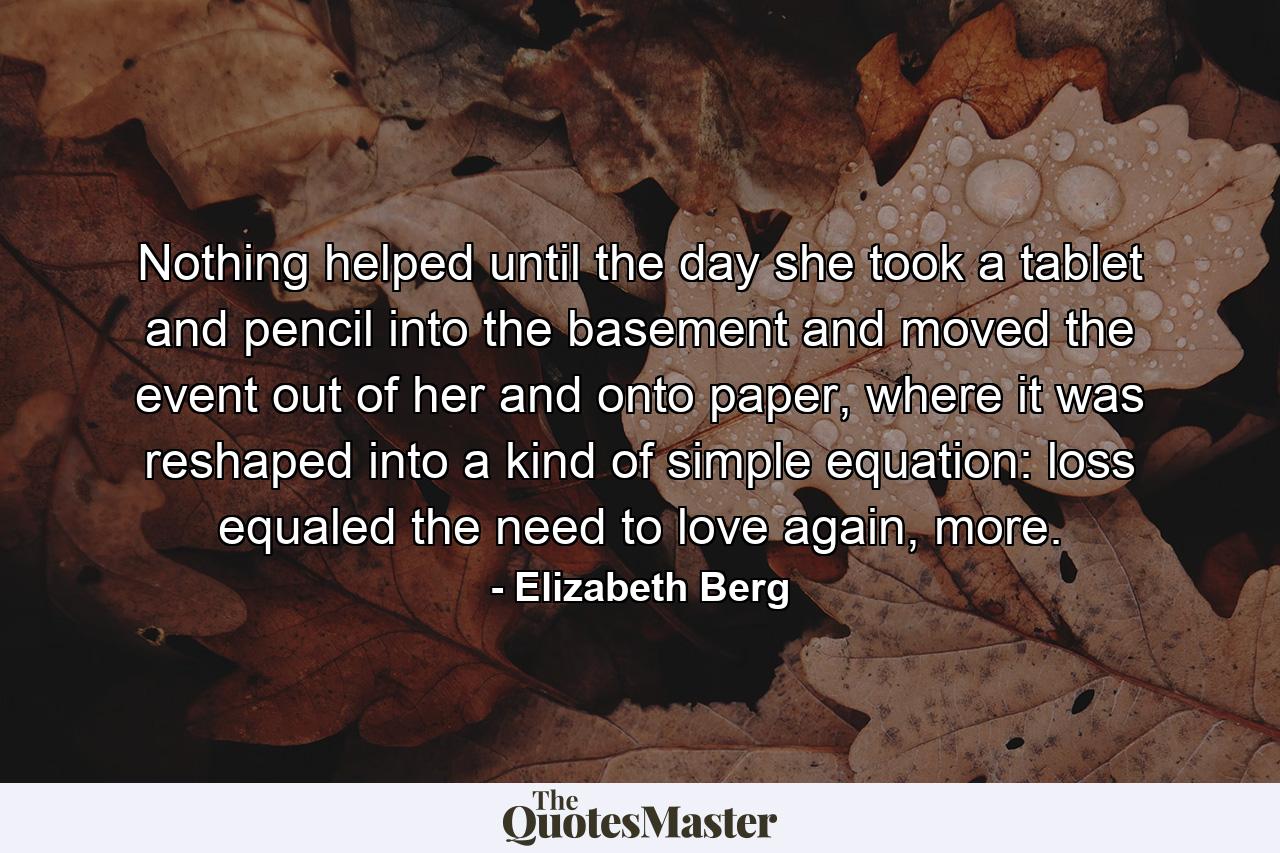 Nothing helped until the day she took a tablet and pencil into the basement and moved the event out of her and onto paper, where it was reshaped into a kind of simple equation: loss equaled the need to love again, more. - Quote by Elizabeth Berg