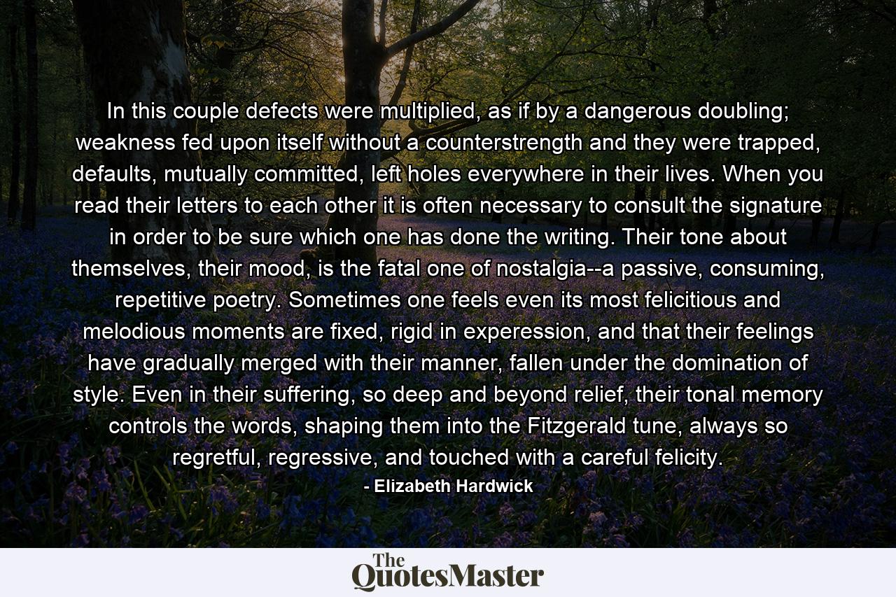 In this couple defects were multiplied, as if by a dangerous doubling; weakness fed upon itself without a counterstrength and they were trapped, defaults, mutually committed, left holes everywhere in their lives. When you read their letters to each other it is often necessary to consult the signature in order to be sure which one has done the writing. Their tone about themselves, their mood, is the fatal one of nostalgia--a passive, consuming, repetitive poetry. Sometimes one feels even its most felicitious and melodious moments are fixed, rigid in experession, and that their feelings have gradually merged with their manner, fallen under the domination of style. Even in their suffering, so deep and beyond relief, their tonal memory controls the words, shaping them into the Fitzgerald tune, always so regretful, regressive, and touched with a careful felicity. - Quote by Elizabeth Hardwick