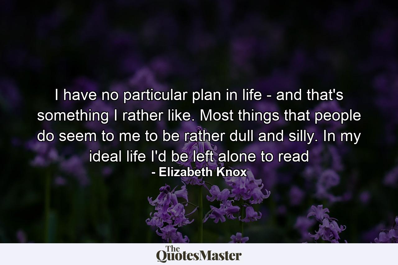 I have no particular plan in life - and that's something I rather like. Most things that people do seem to me to be rather dull and silly. In my ideal life I'd be left alone to read - Quote by Elizabeth Knox