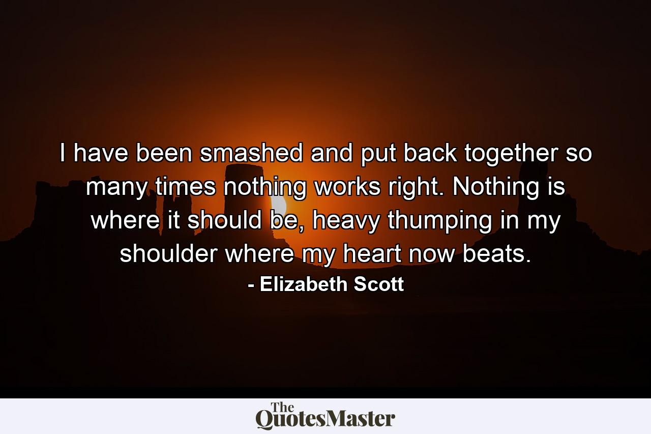 I have been smashed and put back together so many times nothing works right. Nothing is where it should be, heavy thumping in my shoulder where my heart now beats. - Quote by Elizabeth Scott