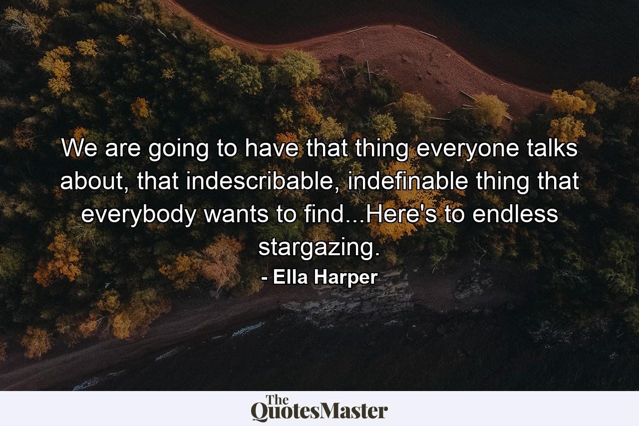 We are going to have that thing everyone talks about, that indescribable, indefinable thing that everybody wants to find...Here's to endless stargazing. - Quote by Ella Harper