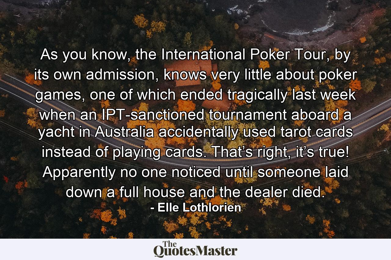 As you know, the International Poker Tour, by its own admission, knows very little about poker games, one of which ended tragically last week when an IPT-sanctioned tournament aboard a yacht in Australia accidentally used tarot cards instead of playing cards. That’s right, it’s true! Apparently no one noticed until someone laid down a full house and the dealer died. - Quote by Elle Lothlorien