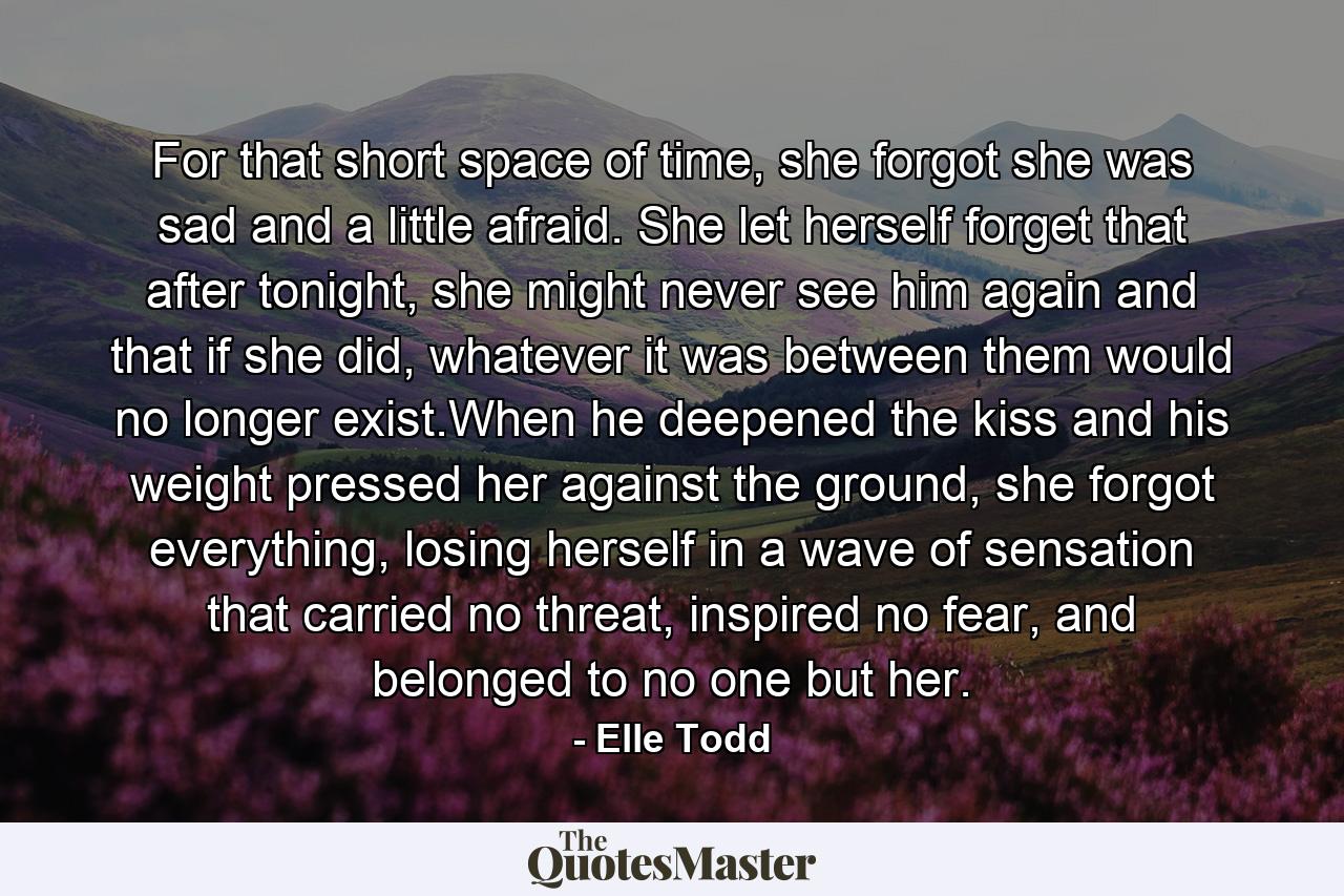 For that short space of time, she forgot she was sad and a little afraid. She let herself forget that after tonight, she might never see him again and that if she did, whatever it was between them would no longer exist.When he deepened the kiss and his weight pressed her against the ground, she forgot everything, losing herself in a wave of sensation that carried no threat, inspired no fear, and belonged to no one but her. - Quote by Elle Todd