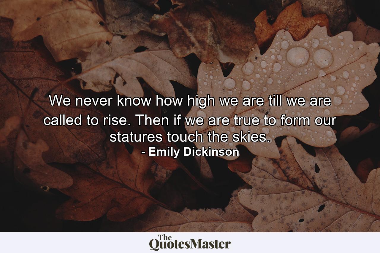 We never know how high we are till we are called to rise. Then if we are true to form our statures touch the skies. - Quote by Emily Dickinson