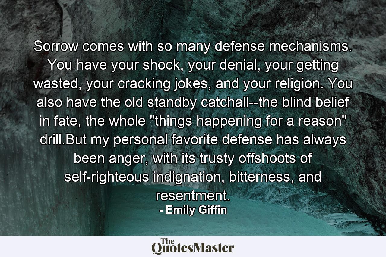 Sorrow comes with so many defense mechanisms. You have your shock, your denial, your getting wasted, your cracking jokes, and your religion. You also have the old standby catchall--the blind belief in fate, the whole 