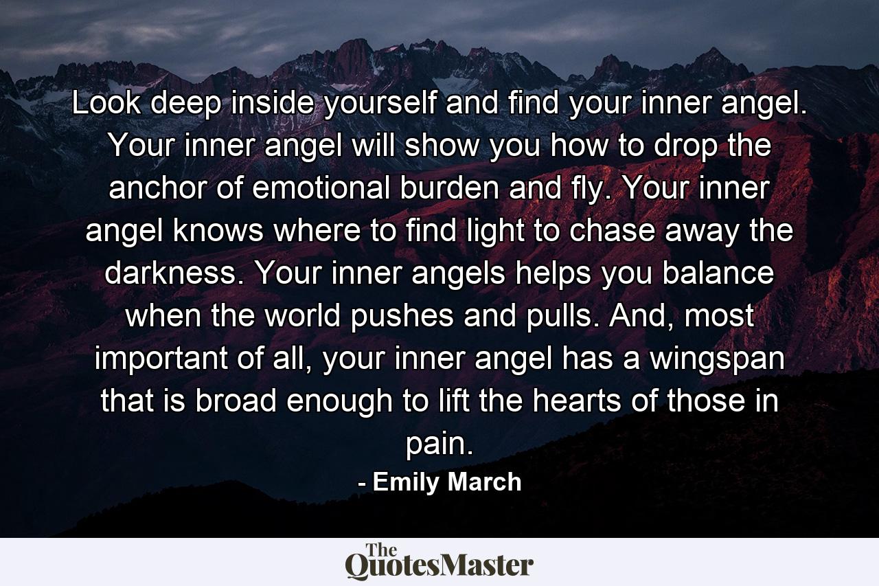 Look deep inside yourself and find your inner angel. Your inner angel will show you how to drop the anchor of emotional burden and fly. Your inner angel knows where to find light to chase away the darkness. Your inner angels helps you balance when the world pushes and pulls. And, most important of all, your inner angel has a wingspan that is broad enough to lift the hearts of those in pain. - Quote by Emily March