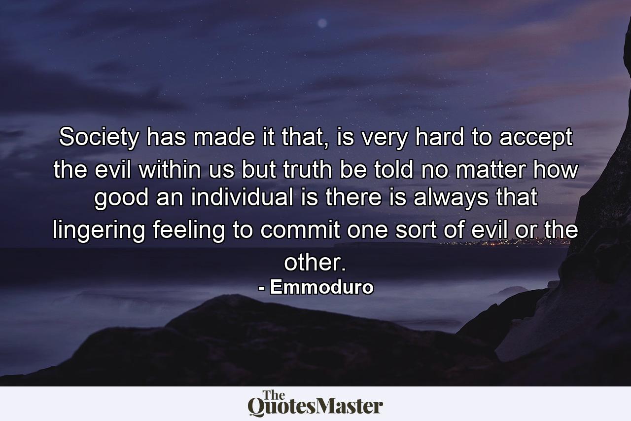 Society has made it that, is very hard to accept the evil within us but truth be told no matter how good an individual is there is always that lingering feeling to commit one sort of evil or the other. - Quote by Emmoduro