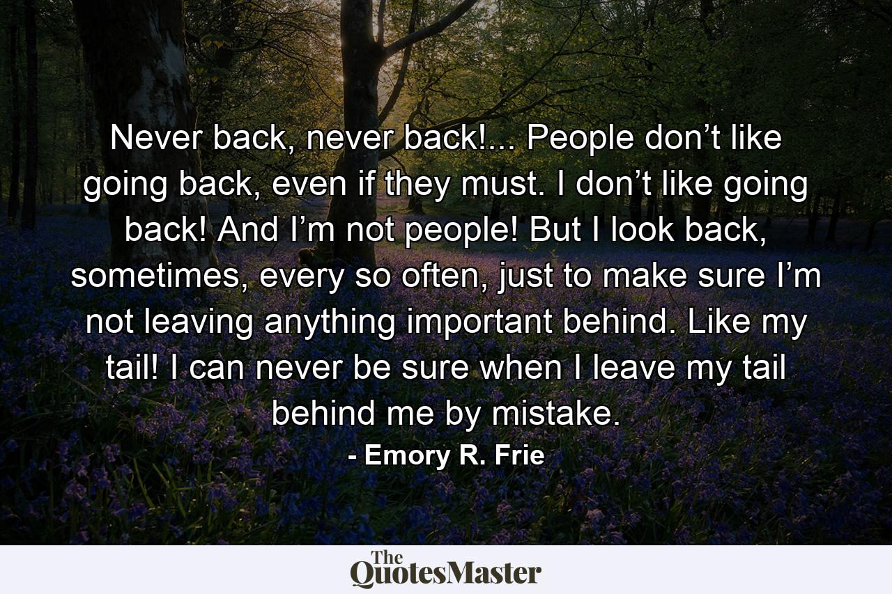 Never back, never back!... People don’t like going back, even if they must. I don’t like going back! And I’m not people! But I look back, sometimes, every so often, just to make sure I’m not leaving anything important behind. Like my tail! I can never be sure when I leave my tail behind me by mistake. - Quote by Emory R. Frie