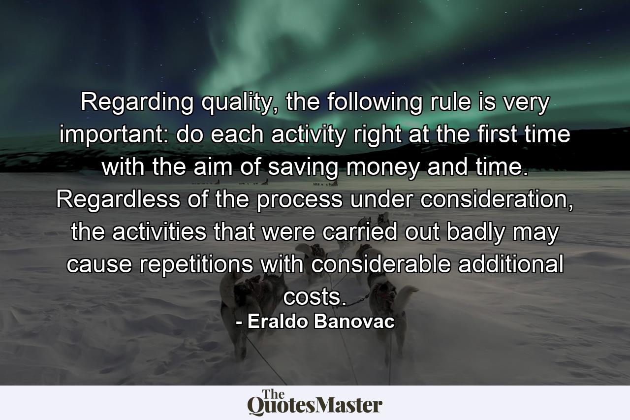 Regarding quality, the following rule is very important: do each activity right at the first time with the aim of saving money and time. Regardless of the process under consideration, the activities that were carried out badly may cause repetitions with considerable additional costs. - Quote by Eraldo Banovac