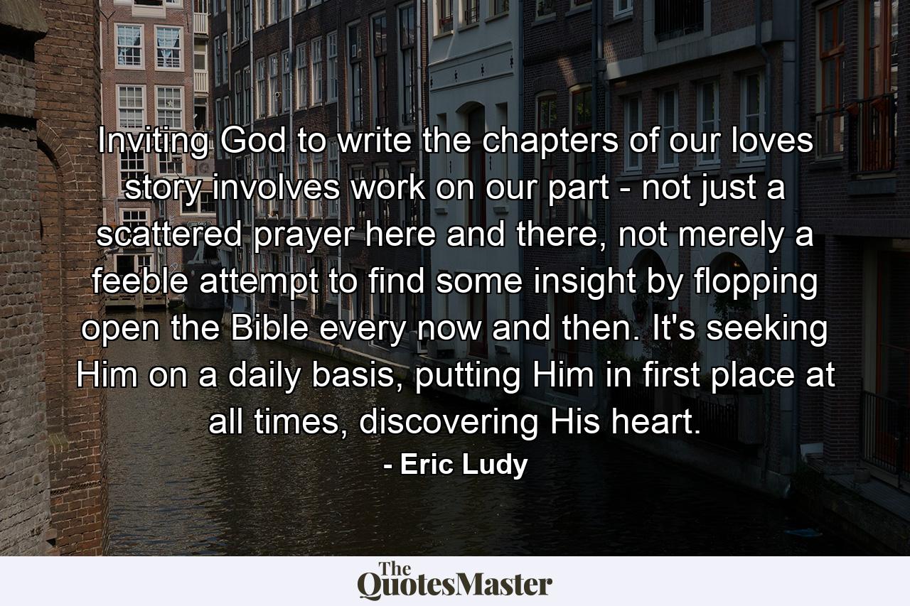 Inviting God to write the chapters of our loves story involves work on our part - not just a scattered prayer here and there, not merely a feeble attempt to find some insight by flopping open the Bible every now and then. It's seeking Him on a daily basis, putting Him in first place at all times, discovering His heart. - Quote by Eric Ludy