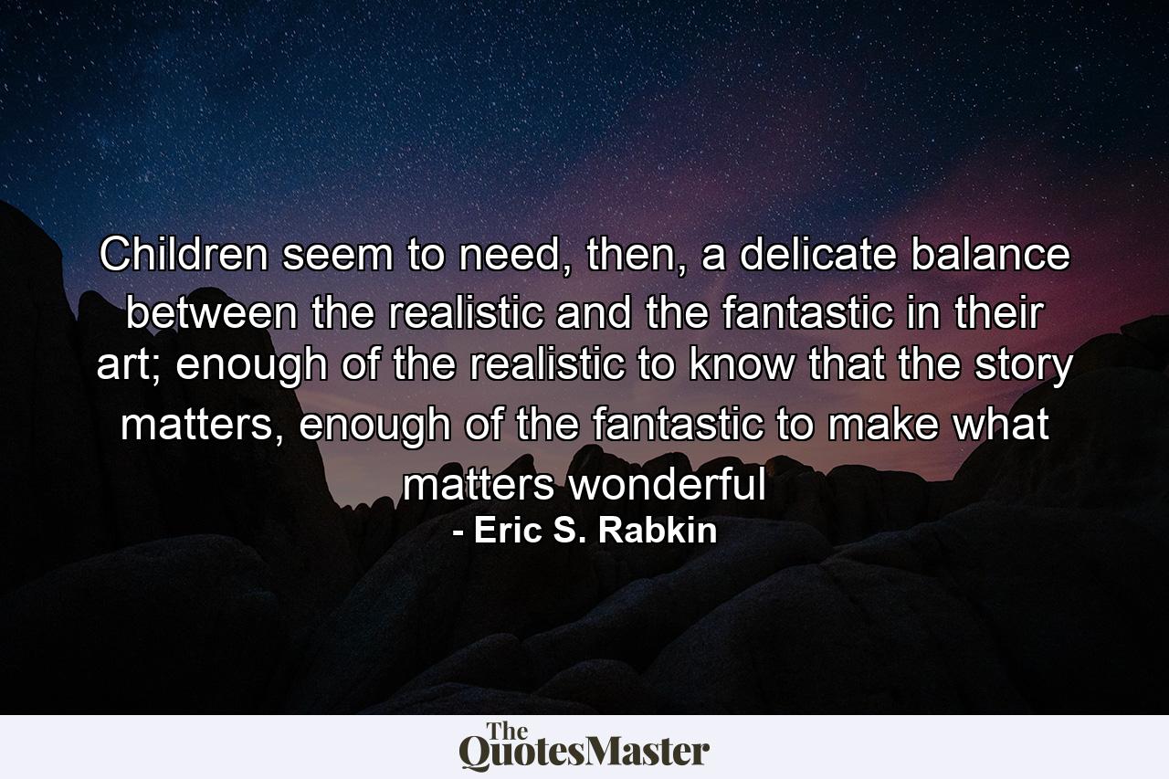 Children seem to need, then, a delicate balance between the realistic and the fantastic in their art; enough of the realistic to know that the story matters, enough of the fantastic to make what matters wonderful - Quote by Eric S. Rabkin