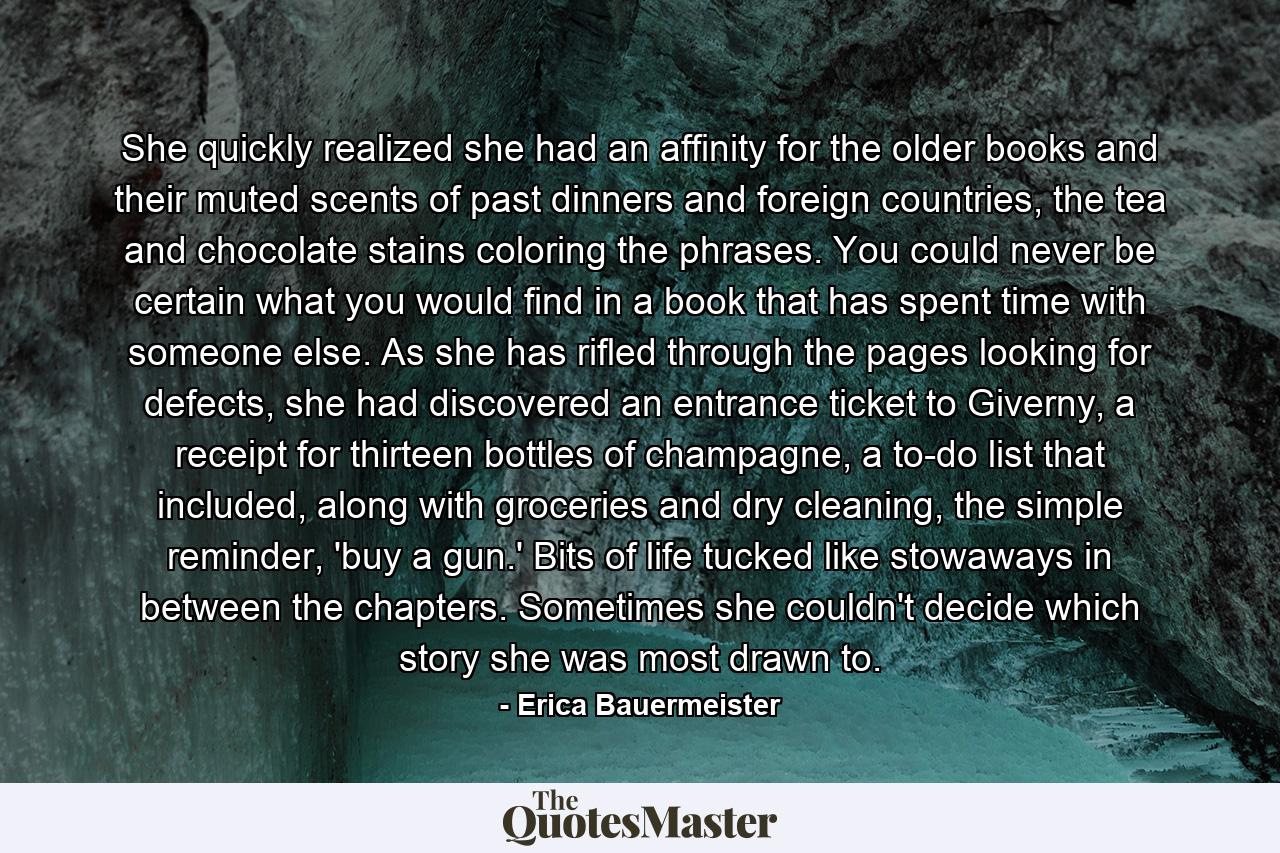 She quickly realized she had an affinity for the older books and their muted scents of past dinners and foreign countries, the tea and chocolate stains coloring the phrases. You could never be certain what you would find in a book that has spent time with someone else. As she has rifled through the pages looking for defects, she had discovered an entrance ticket to Giverny, a receipt for thirteen bottles of champagne, a to-do list that included, along with groceries and dry cleaning, the simple reminder, 'buy a gun.' Bits of life tucked like stowaways in between the chapters. Sometimes she couldn't decide which story she was most drawn to. - Quote by Erica Bauermeister