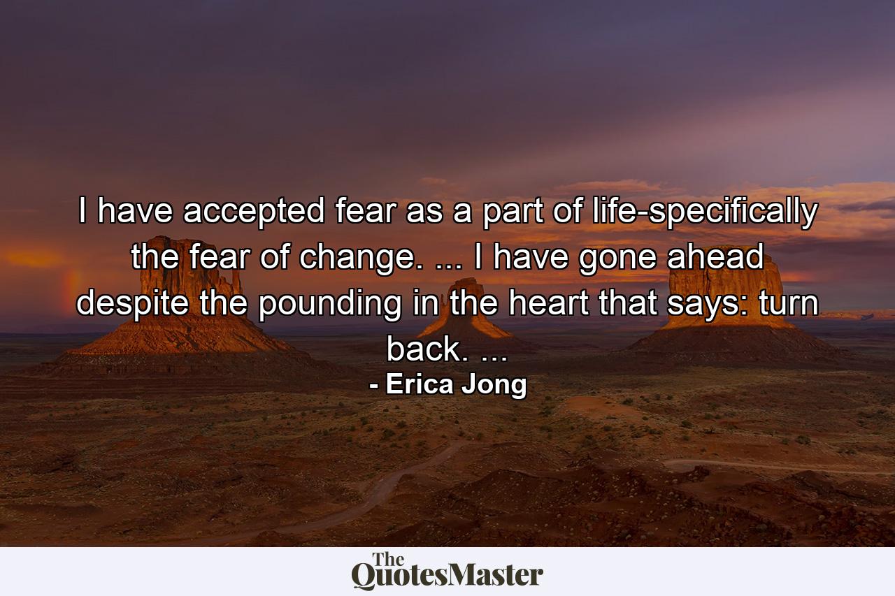 I have accepted fear as a part of life-specifically the fear of change. ... I have gone ahead despite the pounding in the heart that says: turn back. ... - Quote by Erica Jong