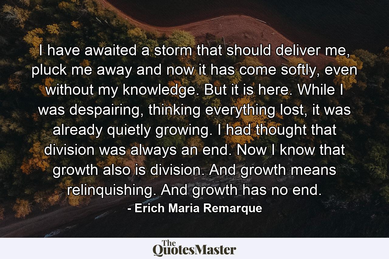 I have awaited a storm that should deliver me, pluck me away and now it has come softly, even without my knowledge. But it is here. While I was despairing, thinking everything lost, it was already quietly growing. I had thought that division was always an end. Now I know that growth also is division. And growth means relinquishing. And growth has no end. - Quote by Erich Maria Remarque