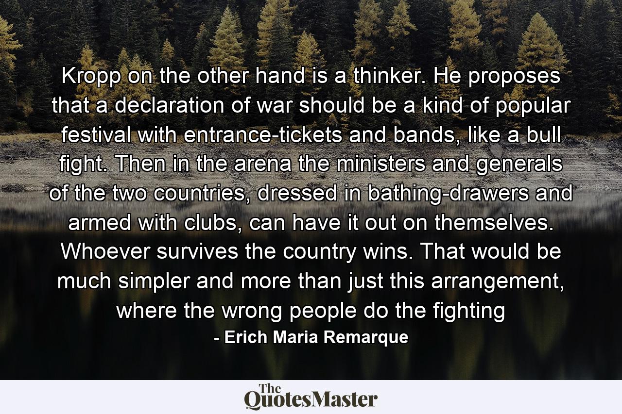 Kropp on the other hand is a thinker. He proposes that a declaration of war should be a kind of popular festival with entrance-tickets and bands, like a bull fight. Then in the arena the ministers and generals of the two countries, dressed in bathing-drawers and armed with clubs, can have it out on themselves. Whoever survives the country wins. That would be much simpler and more than just this arrangement, where the wrong people do the fighting - Quote by Erich Maria Remarque