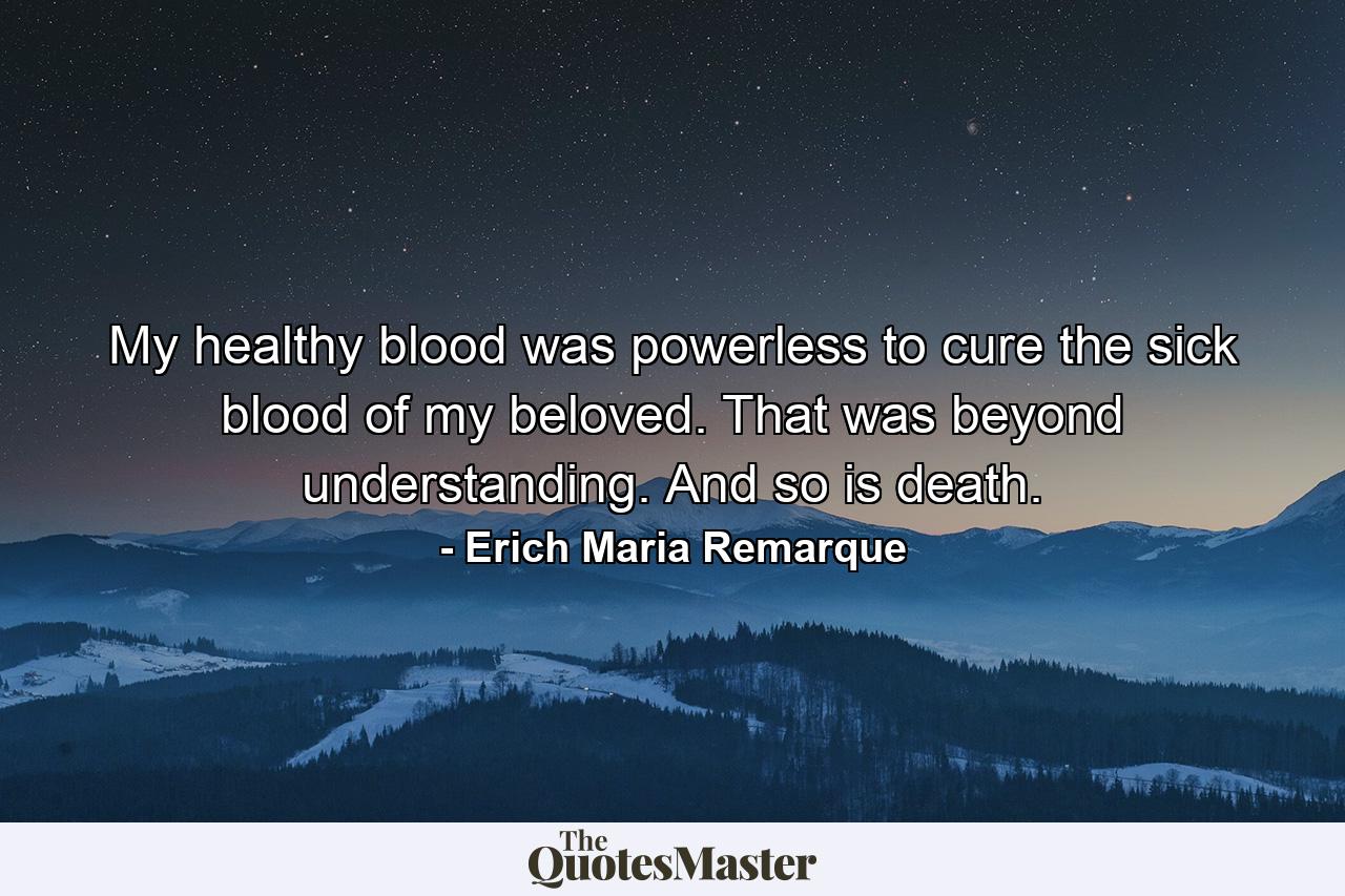 My healthy blood was powerless to cure the sick blood of my beloved. That was beyond understanding. And so is death. - Quote by Erich Maria Remarque