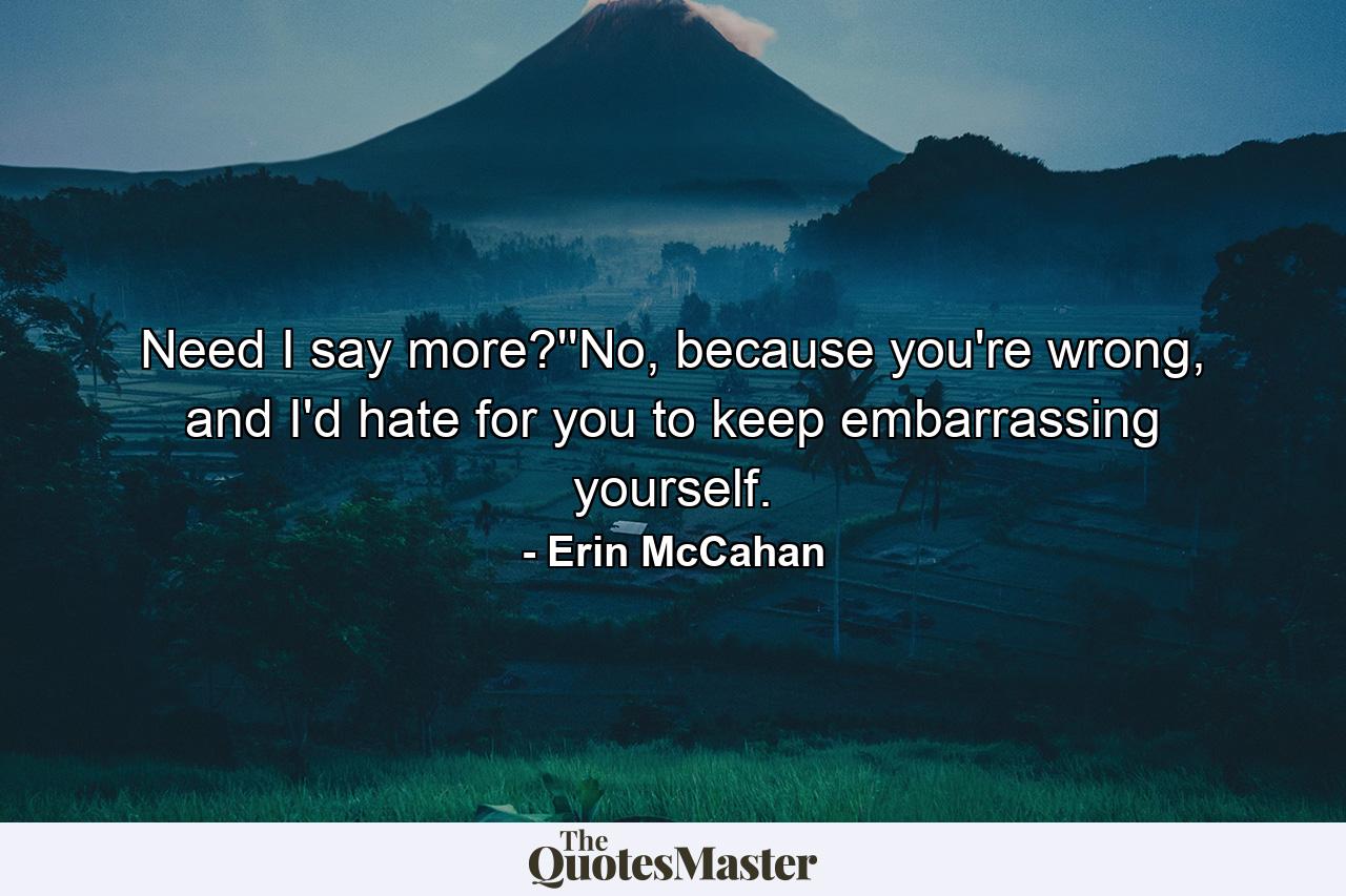 Need I say more?''No, because you're wrong, and I'd hate for you to keep embarrassing yourself. - Quote by Erin McCahan