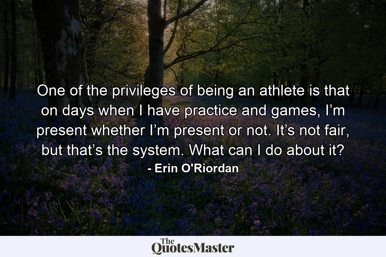 One of the privileges of being an athlete is that on days when I have practice and games, I’m present whether I’m present or not. It’s not fair, but that’s the system. What can I do about it? - Quote by Erin O'Riordan