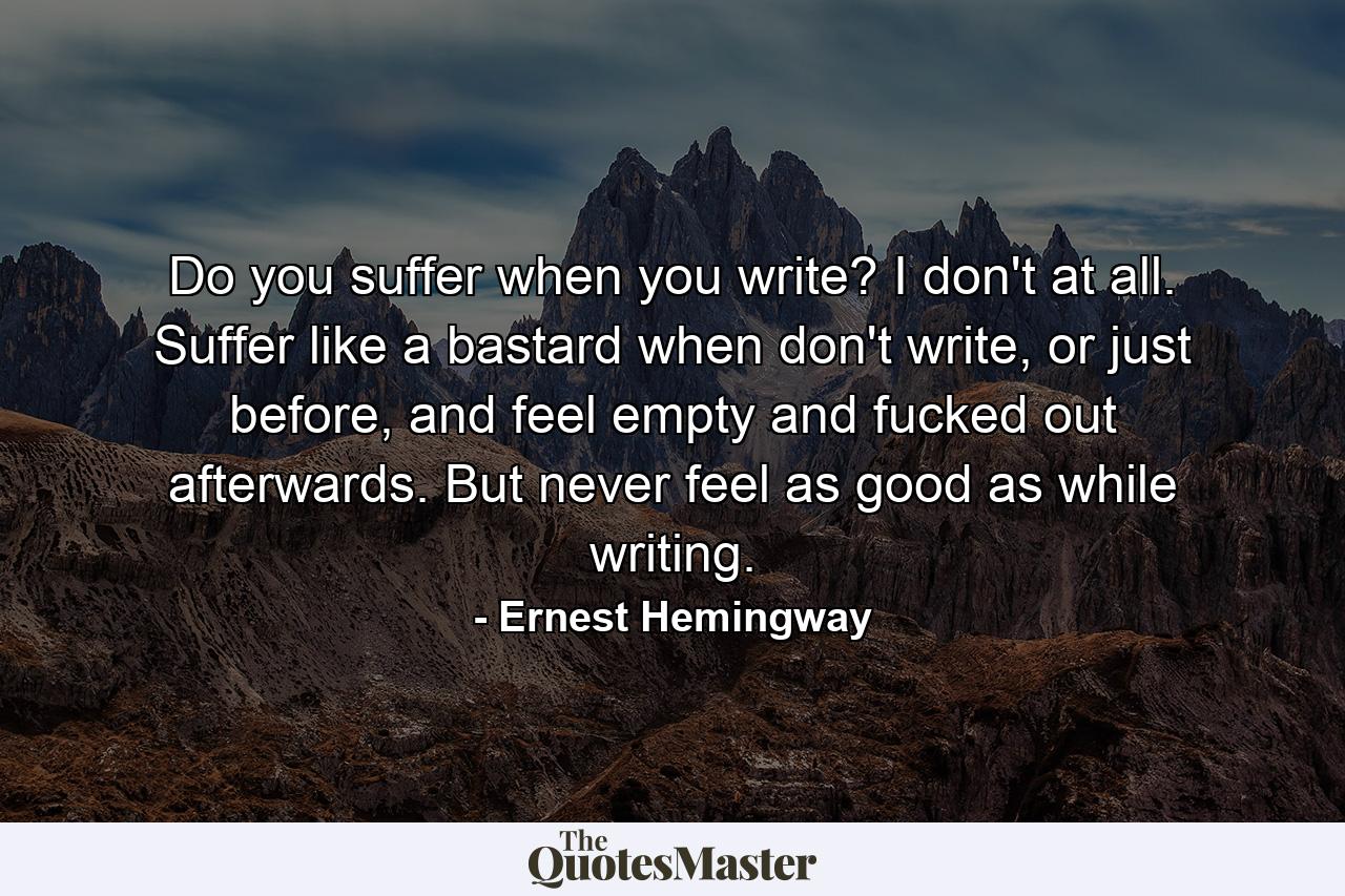 Do you suffer when you write? I don't at all. Suffer like a bastard when don't write, or just before, and feel empty and fucked out afterwards. But never feel as good as while writing. - Quote by Ernest Hemingway