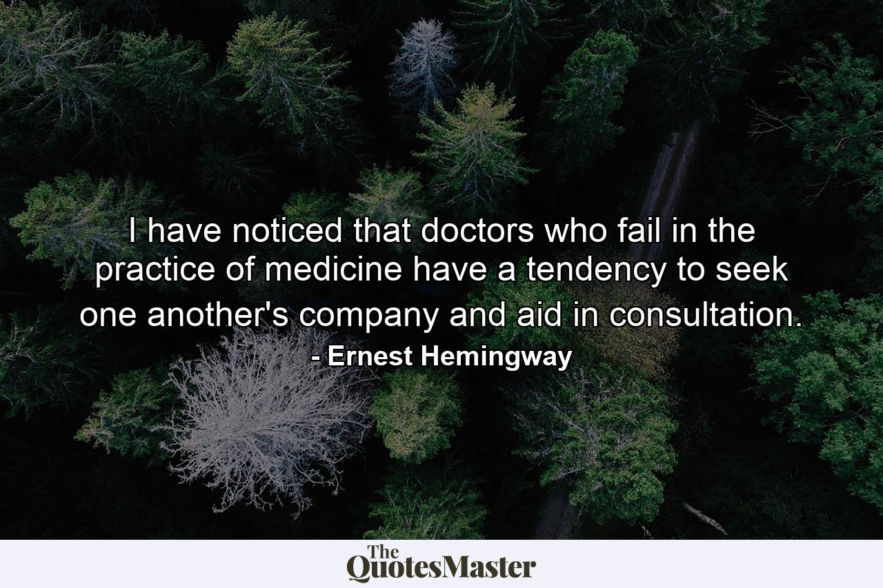 I have noticed that doctors who fail in the practice of medicine have a tendency to seek one another's company and aid in consultation. - Quote by Ernest Hemingway