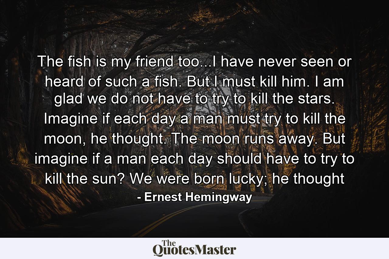 The fish is my friend too...I have never seen or heard of such a fish. But I must kill him. I am glad we do not have to try to kill the stars. Imagine if each day a man must try to kill the moon, he thought. The moon runs away. But imagine if a man each day should have to try to kill the sun? We were born lucky; he thought - Quote by Ernest Hemingway