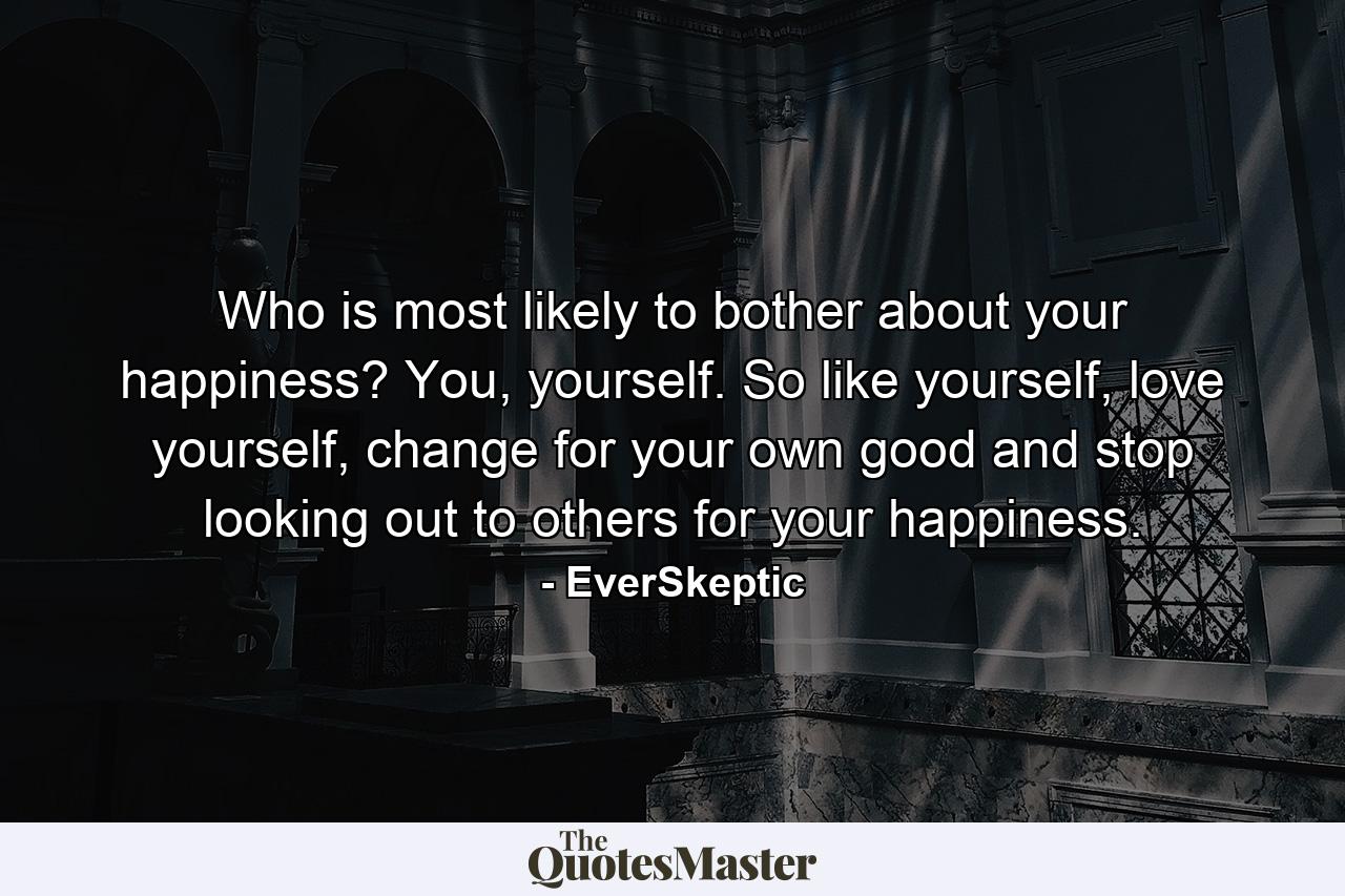 Who is most likely to bother about your happiness? You, yourself. So like yourself, love yourself, change for your own good and stop looking out to others for your happiness. - Quote by EverSkeptic