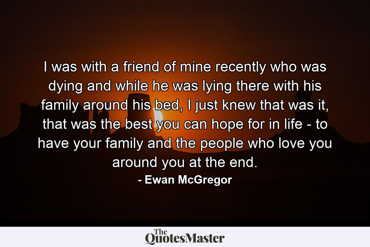 I was with a friend of mine recently who was dying and while he was lying there with his family around his bed, I just knew that was it, that was the best you can hope for in life - to have your family and the people who love you around you at the end. - Quote by Ewan McGregor