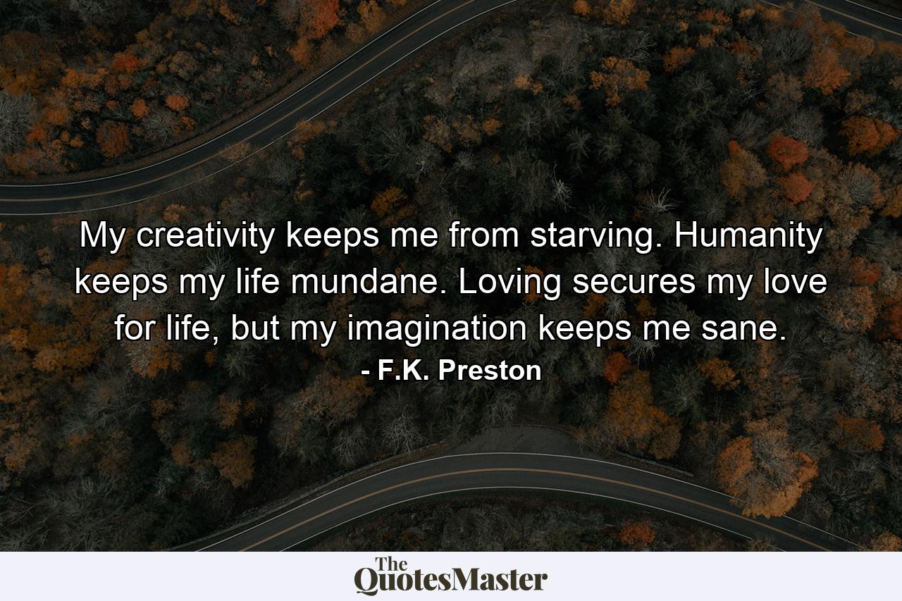 My creativity keeps me from starving. Humanity keeps my life mundane. Loving secures my love for life, but my imagination keeps me sane. - Quote by F.K. Preston