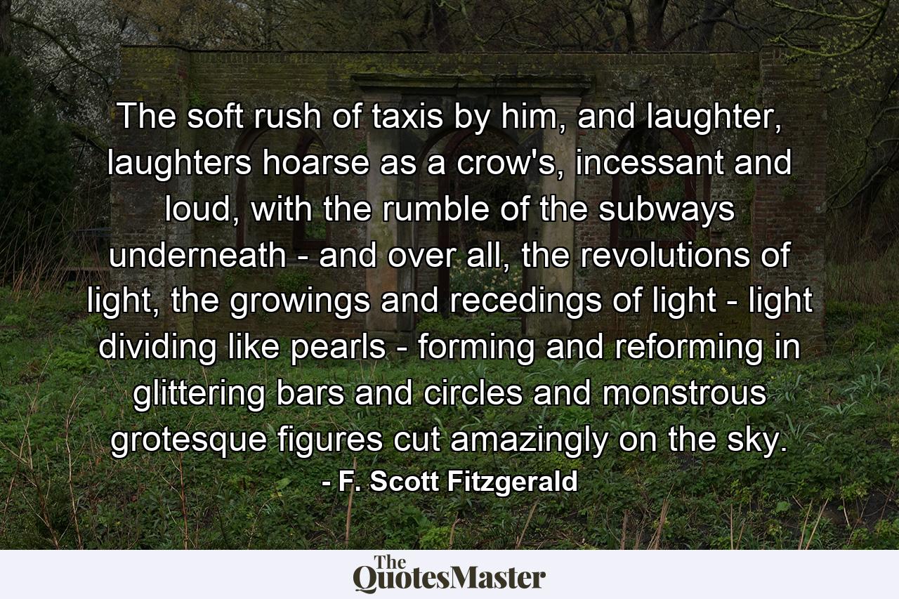 The soft rush of taxis by him, and laughter, laughters hoarse as a crow's, incessant and loud, with the rumble of the subways underneath - and over all, the revolutions of light, the growings and recedings of light - light dividing like pearls - forming and reforming in glittering bars and circles and monstrous grotesque figures cut amazingly on the sky. - Quote by F. Scott Fitzgerald