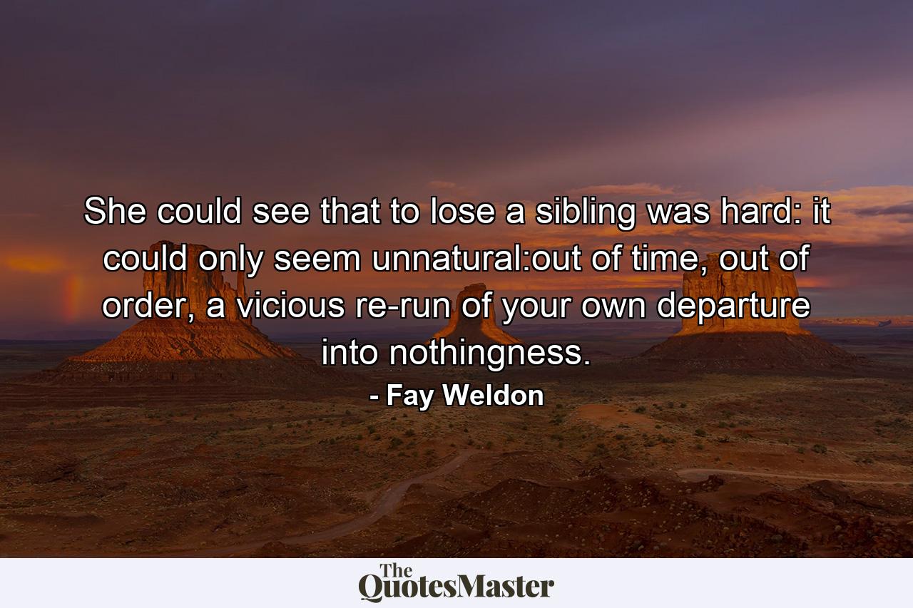 She could see that to lose a sibling was hard: it could only seem unnatural:out of time, out of order, a vicious re-run of your own departure into nothingness. - Quote by Fay Weldon