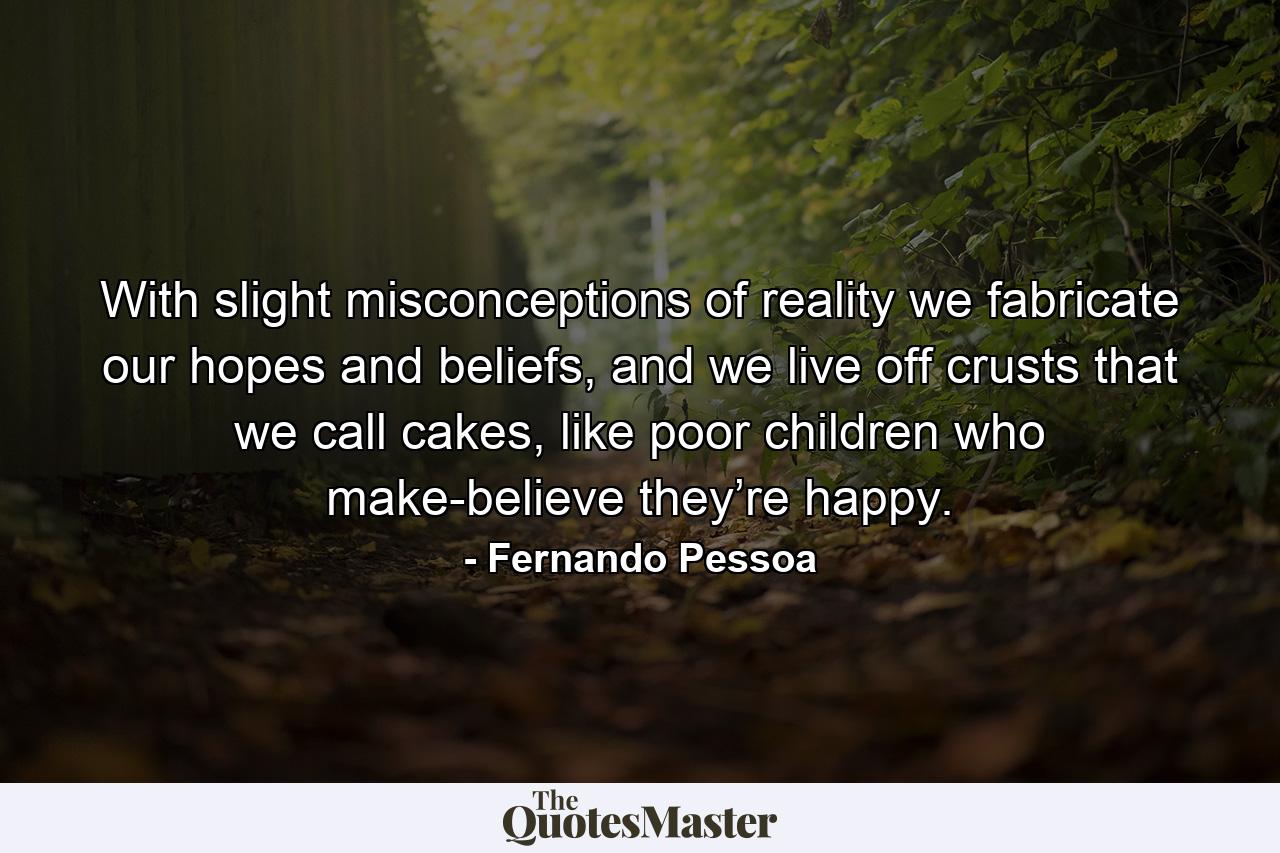 With slight misconceptions of reality we fabricate our hopes and beliefs, and we live off crusts that we call cakes, like poor children who make-believe they’re happy. - Quote by Fernando Pessoa