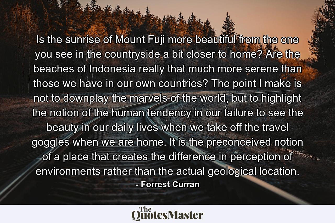 Is the sunrise of Mount Fuji more beautiful from the one you see in the countryside a bit closer to home? Are the beaches of Indonesia really that much more serene than those we have in our own countries? The point I make is not to downplay the marvels of the world, but to highlight the notion of the human tendency in our failure to see the beauty in our daily lives when we take off the travel goggles when we are home. It is the preconceived notion of a place that creates the difference in perception of environments rather than the actual geological location. - Quote by Forrest Curran