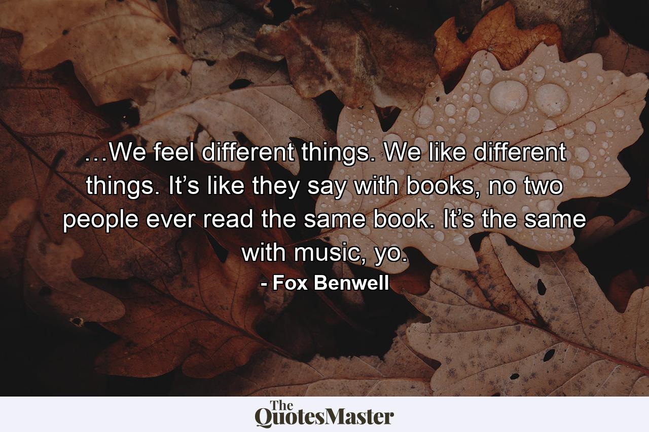 …We feel different things. We like different things. It’s like they say with books, no two people ever read the same book. It’s the same with music, yo. - Quote by Fox Benwell