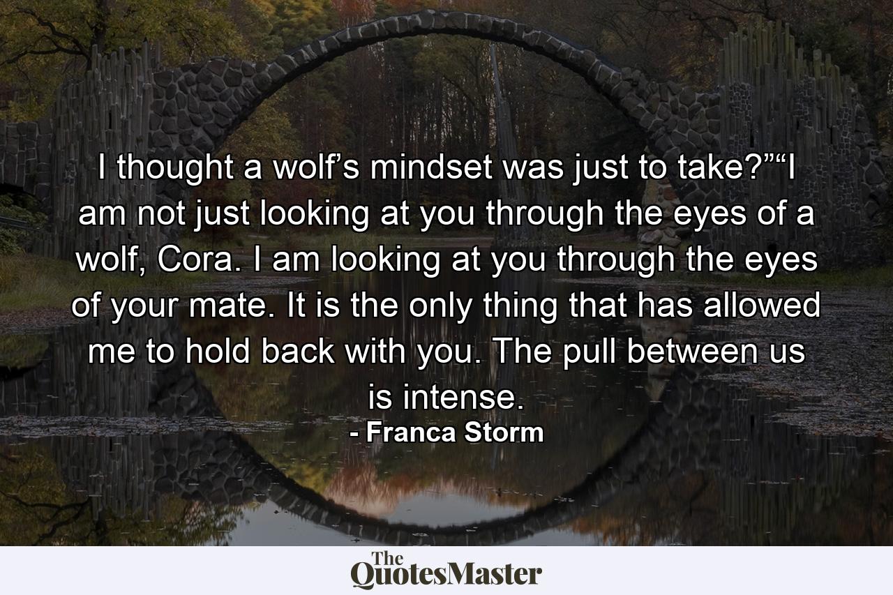 I thought a wolf’s mindset was just to take?”“I am not just looking at you through the eyes of a wolf, Cora. I am looking at you through the eyes of your mate. It is the only thing that has allowed me to hold back with you. The pull between us is intense. - Quote by Franca Storm