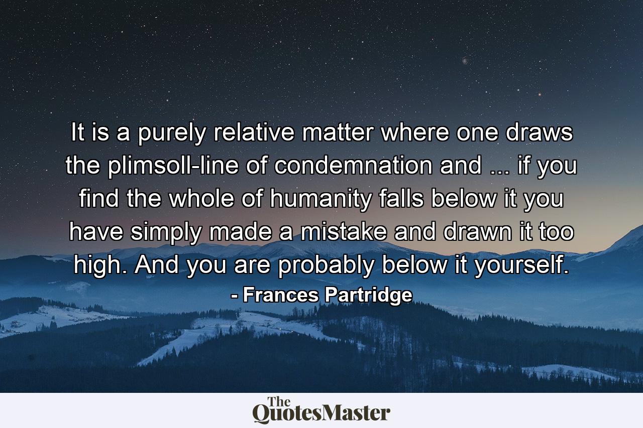 It is a purely relative matter where one draws the plimsoll-line of condemnation  and ... if you find the whole of humanity falls below it you have simply made a mistake and drawn it too high. And you are probably below it yourself. - Quote by Frances Partridge