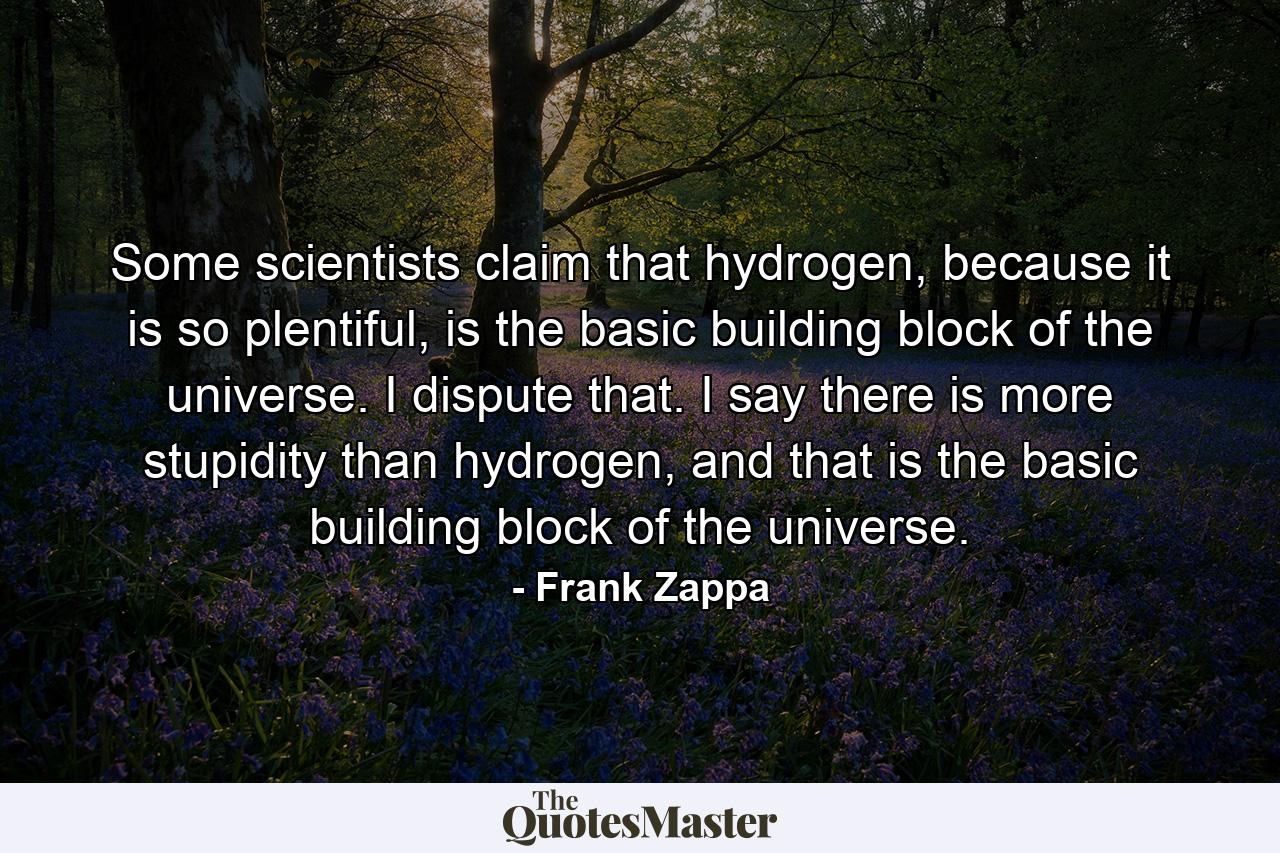 Some scientists claim that hydrogen, because it is so plentiful, is the basic building block of the universe. I dispute that. I say there is more stupidity than hydrogen, and that is the basic building block of the universe. - Quote by Frank Zappa