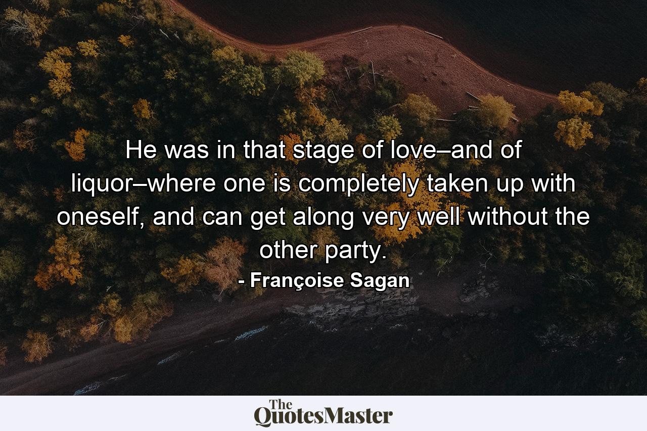 He was in that stage of love–and of liquor–where one is completely taken up with oneself, and can get along very well without the other party. - Quote by Françoise Sagan