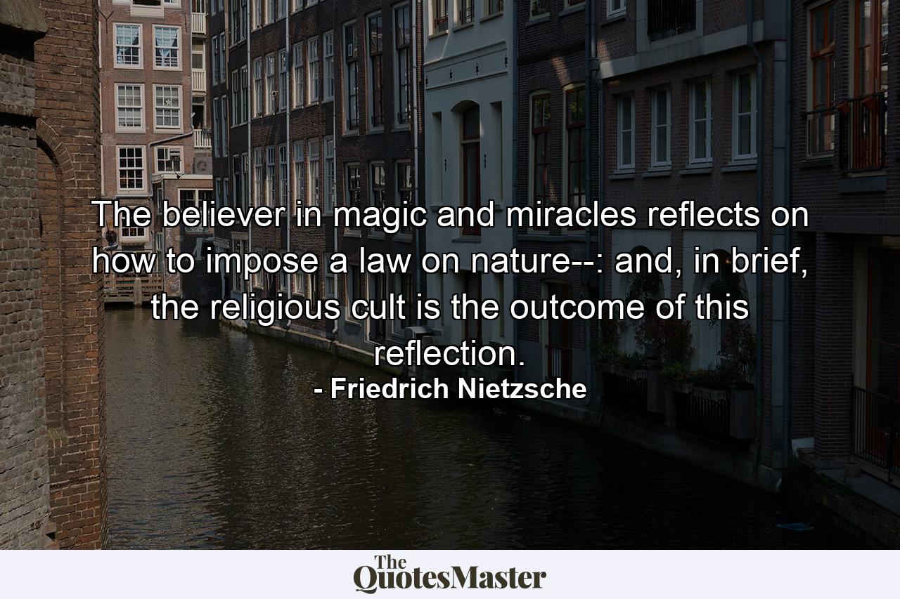 The believer in magic and miracles reflects on how to impose a law on nature--: and, in brief, the religious cult is the outcome of this reflection. - Quote by Friedrich Nietzsche