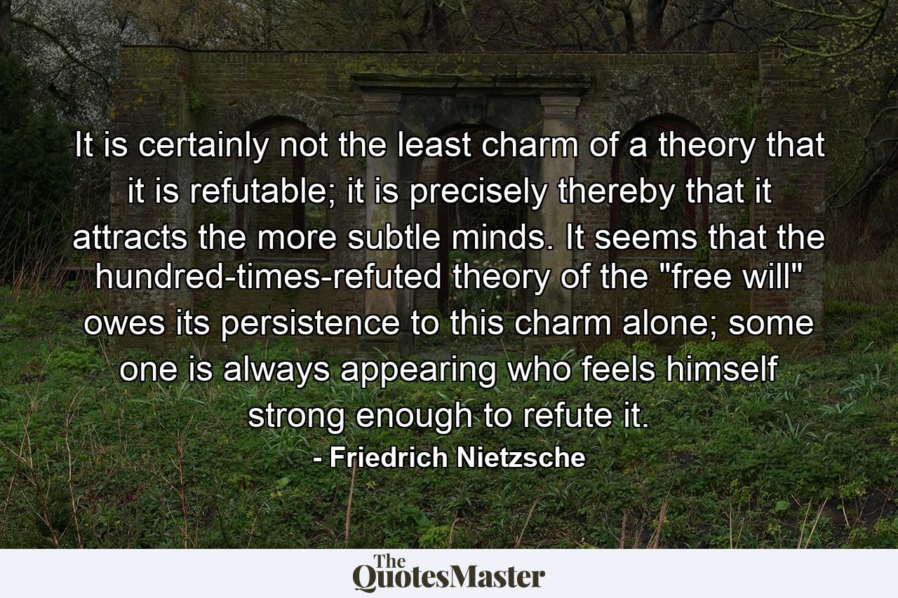 It is certainly not the least charm of a theory that it is refutable; it is precisely thereby that it attracts the more subtle minds. It seems that the hundred-times-refuted theory of the 