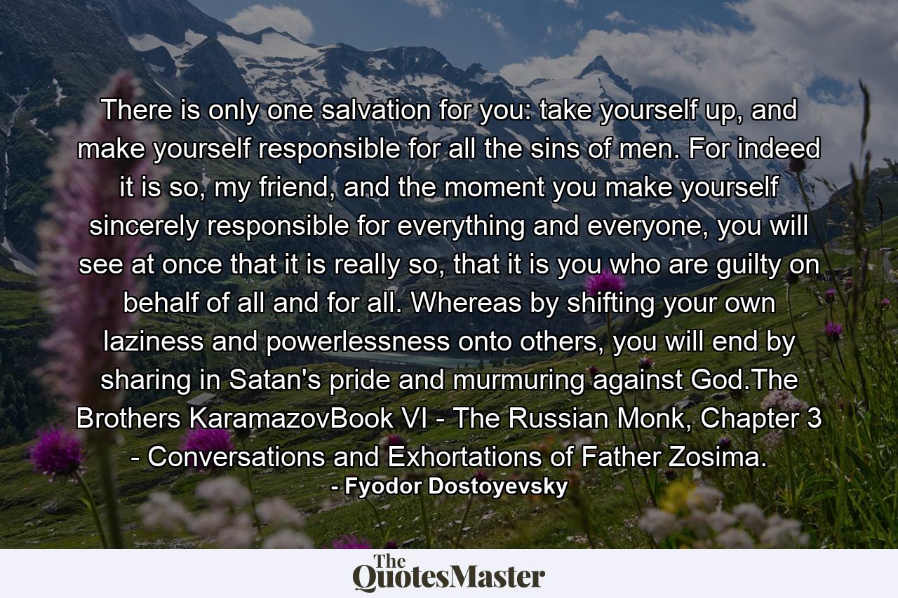 There is only one salvation for you: take yourself up, and make yourself responsible for all the sins of men. For indeed it is so, my friend, and the moment you make yourself sincerely responsible for everything and everyone, you will see at once that it is really so, that it is you who are guilty on behalf of all and for all. Whereas by shifting your own laziness and powerlessness onto others, you will end by sharing in Satan's pride and murmuring against God.The Brothers KaramazovBook VI - The Russian Monk, Chapter 3 - Conversations and Exhortations of Father Zosima. - Quote by Fyodor Dostoyevsky