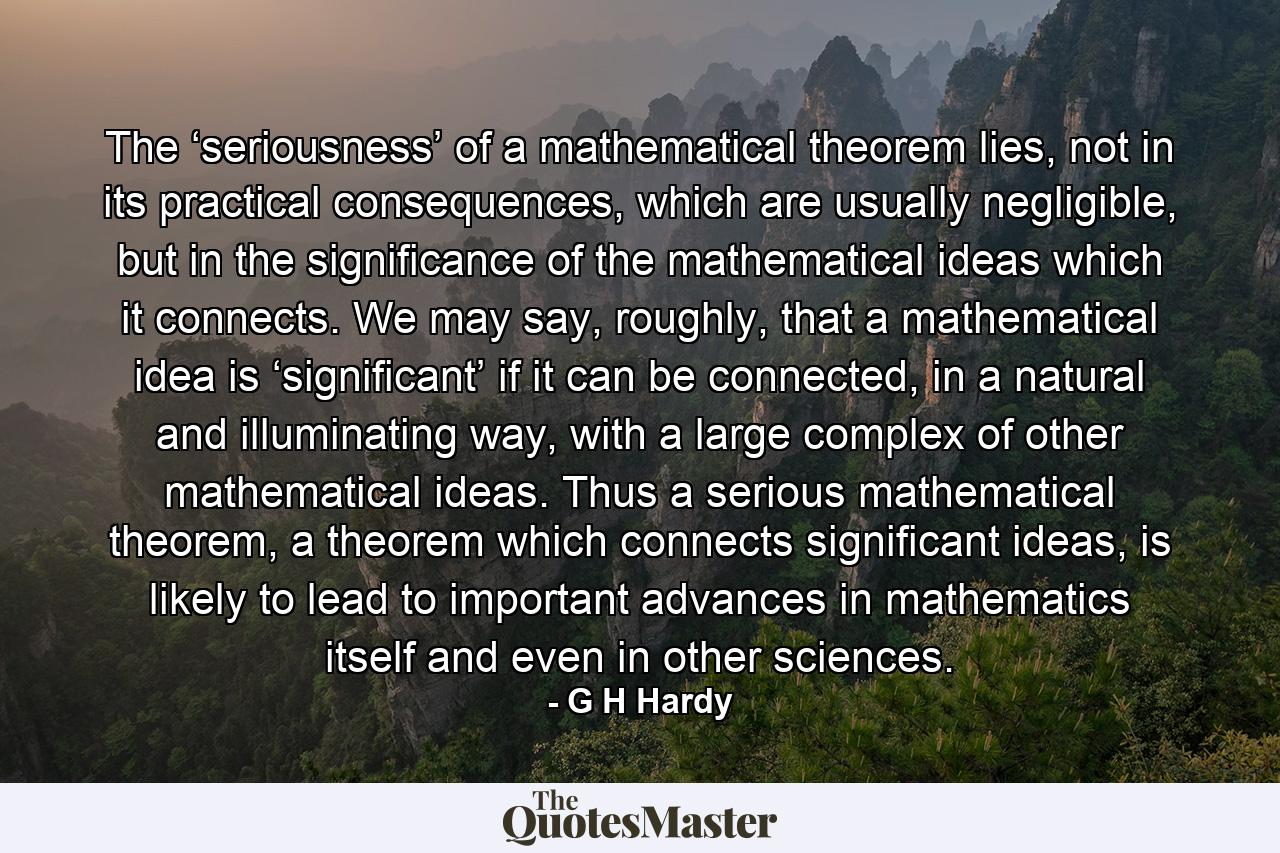 The ‘seriousness’ of a mathematical theorem lies, not in its practical consequences, which are usually negligible, but in the significance of the mathematical ideas which it connects. We may say, roughly, that a mathematical idea is ‘significant’ if it can be connected, in a natural and illuminating way, with a large complex of other mathematical ideas. Thus a serious mathematical theorem, a theorem which connects significant ideas, is likely to lead to important advances in mathematics itself and even in other sciences. - Quote by G H Hardy