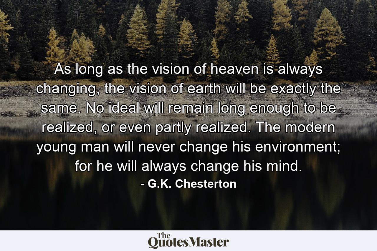 As long as the vision of heaven is always changing, the vision of earth will be exactly the same. No ideal will remain long enough to be realized, or even partly realized. The modern young man will never change his environment; for he will always change his mind. - Quote by G.K. Chesterton